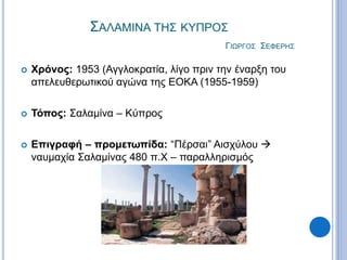 ΣΑΛΑΜΙΝΑ ΤΗΣ ΚΥΠΡΟΣ
ΓΙΩΡΓΟΣ ΣΕΦΕΡΗΣ
 Χρόνος: 1953 (Αγγλοκρατία, λίγο πριν την έναρξη του
απελευθερωτικού αγώνα της ΕΟΚΑ (1955-1959)
 Τόπος: Σαλαμίνα – Κύπρος
 Επιγραφή – προμετωπίδα: “Πέρσαι” Αισχύλου 
ναυμαχία Σαλαμίνας 480 π.Χ – παραλληρισμός
 