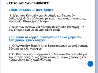  ΣΤΙΧΟΙ ΜΕ ΔΥΟ ΕΡΜΗΝΕΙΕΣ:
«Μήτε μπορούν … μισό δράμι»:
1. Δίψα των Κυπριών για ελευθερία και δικαιοσύνη
(πέλαγος)  δεν σβήνεται με καλοπιάσματα, υποσχέσεις,
προνομία, θέσεις (μισό δράμι)
2. Δίψα των Άγγλων για δύναμη και εξουσία (πέλαγος) 
δεν επαρκεί ένα μικρό νησί (μισό δράμι)
«Και τούτα τα κορμιά, πλασμένα από ένα χώμα που
δεν ξέρουν, έχουν ψυχές»:
1. Οι Άγγλοι δεν ξέρουν ότι οι Κύπριοι έχουν ψυχική αντοχή,
δύναμη και ελληνική ψυχή
2. Οι Κύπριοι είναι αμόρφωτοι και δεν γνωρίζουν πολλά για
την ιστορία τους, όμως έχουν δύναμη, ψυχικές αντοχές και
η συνείδηση τους είναι ελληνική
 