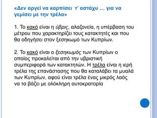 «Δεν αργεί να καρπίσει τ’ αστάχυ … για να
γεμίσει με την τρέλα»
1. Το κακό είναι η ύβρις, αλαζονεία, η υπέρβαση του
μέτρου που χαρακτηρίζει τους κατακτητές και που
θα οδηγήσει στον ξεσηκωμό των Κυπρίων.
2. Το κακό είναι ο ξεσηκωμός των Κυπρίων ο
οποίος προκαλείται από την υβριστική
συμπεριφορά των κατακτητών. Η τρέλα είναι η ιερή
τρέλα της επανάστασης που θα καταλάβει τα μυαλά
των Κυπρίων, αφού είναι τρέλα ένας μικρός λαός
να τα βάζει με ολόκληρη αυτοκρατορία
 