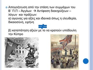 Απογοήτευση από την στάση των συμμάχων του
Β΄ Π.Π – Άγγλων  Αντίφαση διακηρύξεων –
λόγων και πράξεων:
α) αγώνας για αξίες και ιδανικά όπως η ελευθερία,
δικαιοσύνη, ειρήνη
β) καταπάτηση αξιών με το να κρατούν υπόδουλη
την Κύπρο
 