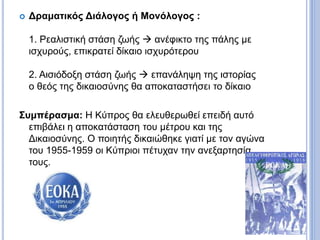  Δραματικός Διάλογος ή Μονόλογος :
1. Ρεαλιστική στάση ζωής  ανέφικτο της πάλης με
ισχυρούς, επικρατεί δίκαιο ισχυρότερου
2. Αισιόδοξη στάση ζωής  επανάληψη της ιστορίας
ο θεός της δικαιοσύνης θα αποκαταστήσει το δίκαιο
Συμπέρασμα: Η Κύπρος θα ελευθερωθεί επειδή αυτό
επιβάλει η αποκατάσταση του μέτρου και της
Δικαιοσύνης. Ο ποιητής δικαιώθηκε γιατί με τον αγώνα
του 1955-1959 οι Κύπριοι πέτυχαν την ανεξαρτησία
τους.
 