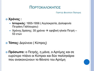 ΠΟΡΤΟΚΑΛΟΚΗΠΟΣ
ΓΙΏΡΓΟΣ ΦΙΛΊΠΠΟΥ ΠΙΕΡΙΔΗΣ
 Χρόνος :
 Ιστορικός: 1955-1956 ( Αγγλοκρατία, Δολοφονία
Πετράκη Γιάλλουρου)
 Χρόνος δράσης: 35 χρόνια  εφηβική ηλικία Πετρή –
53 ετών
 Τόπος: Δερύνεια ( Κύπρος)
 Πρόσωπα: ο Πετρής, η μάνα, ο Αρτέμης και σε
ευρύτερο πλάνο οι Κύπριοι και δύο παλληκάρια
που ανακοινώνουν το θάνατο του Αρτέμη
 