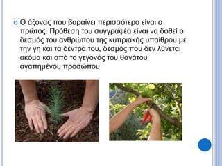  Ο άξονας που βαραίνει περισσότερο είναι ο
πρώτος. Πρόθεση του συγγραφέα είναι να δοθεί ο
δεσμός του ανθρώπου της κυπριακής υπαίθρου με
την γη και τα δέντρα του, δεσμός που δεν λύνεται
ακόμα και από το γεγονός του θανάτου
αγαπημένου προσώπου
 