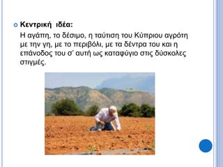  Κεντρική ιδέα:
Η αγάπη, το δέσιμο, η ταύτιση του Κύπριου αγρότη
με την γη, με το περιβόλι, με τα δέντρα του και η
επάνοδος του σ’ αυτή ως καταφύγιο στις δύσκολες
στιγμές.
 