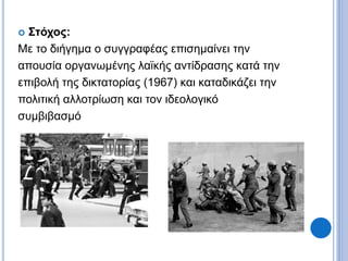  Στόχος:
Με το διήγημα ο συγγραφέας επισημαίνει την
απουσία οργανωμένης λαϊκής αντίδρασης κατά την
επιβολή της δικτατορίας (1967) και καταδικάζει την
πολιτική αλλοτρίωση και τον ιδεολογικό
συμβιβασμό
 