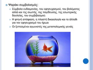  Ψαράκι συμβολισμός:
 Σύμβολο ευδαιμονίας, του εφησυχασμού, του βολέματος
αλλά και της σιωπής, της παγίδευσης, της εσωτερικής
δουλείας, του συμβιβασμού.
 Η φτηνή απόφαση, η πλαστή δικαιολογία και το άλλοθι
για τον εφησυχασμό του ήρωα
 Οι ξεπεσμένοι αγωνιστές της μεταπολεμικής γενιάς
 