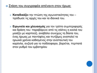  Στάση του συγγραφέα απέναντι στον ήρωα:
 Καταδικάζει την πτώση της αγωνιστικότητας του –
πρόδωσε τις αρχές του και τα ιδανικά του.
 Ειρωνεία και χλευασμός για τον τρόπο συμπεριφοράς
και δράση του: παραβάρυνε από τις σάλτες η κοιλιά του
μοιάζει με καρπούζι, αναβάλει συνεχώς τη δίαιτα του,
ένας ήρωας με παντόφλες και πυτζάμες αναπολεί τα
ηρωικά χρόνια καθισμένος στην αναπαυτική του
καρέκλα, συζητά για το ποδόσφαιρο, βαριέται, περπατά
στον ρυθμό του εμβατηρίου
 