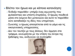  Βλέπει τον ήρωα και με κάποια κατανόηση:
 Ένδοξο παρελθόν: υπήρξε ένας αγωνιστής που
φυλακίστηκε και υπέστη στερήσεις. Ο ήρωας πουθενά
μέσα στο κείμενο δεν μετανιώνει και αυτό το παρελθόν
ούτε καταδικάζει τις ιδέες που υπηρέτησε.
 Συνεπής: ο ήρωας αποτρέπεται από το γάμο και τις
οικογενειακές υποχρεώσεις
 Δεν τον ταυτίζει με τους άλλους: δεν όρμησε στα
τρόφιμα, εκνευρίζεται με την στάση του άντρα της
ξαδέλφης του, κινδυνεύει να συλληφθεί
 