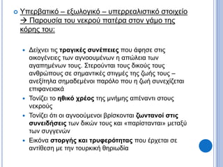  Υπερβατικό – εξωλογικό – υπερρεαλιστικό στοιχείο
 Παρουσία του νεκρού πατέρα στον γάμο της
κόρης του:
 Δείχνει τις τραγικές συνέπειες που άφησε στις
οικογένειες των αγνοουμένων η απώλεια των
αγαπημένων τους. Στερούνται τους δικούς τους
ανθρώπους σε σημαντικές στιγμές της ζωής τους –
ανεξίτηλα σημαδεμένοι παρόλο που η ζωή συνεχίζεται
επιφανειακά
 Τονίζει το ηθικό χρέος της μνήμης απέναντι στους
νεκρούς
 Τονίζει ότι οι αγνοούμενοι βρίσκονται ζωντανοί στις
συνειδήσεις των δικών τους και «παρίστανται» μεταξύ
των συγγενών
 Εικόνα στοργής και τρυφερότητας που έρχεται σε
αντίθεση με την τουρκική θηριωδία
 