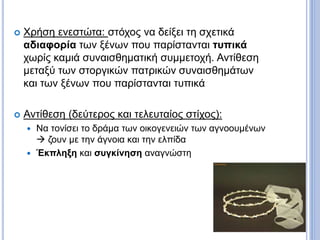  Χρήση ενεστώτα: στόχος να δείξει τη σχετικά
αδιαφορία των ξένων που παρίστανται τυπικά
χωρίς καμιά συναισθηματική συμμετοχή. Αντίθεση
μεταξύ των στοργικών πατρικών συναισθημάτων
και των ξένων που παρίστανται τυπικά
 Αντίθεση (δεύτερος και τελευταίος στίχος):
 Να τονίσει το δράμα των οικογενειών των αγνοουμένων
 ζουν με την άγνοια και την ελπίδα
 Έκπληξη και συγκίνηση αναγνώστη
 