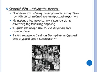  Κεντρική ιδέα – στόχος του ποιητή :
 Προβάλλει την πολιτική του διαμαρτυρία: καταγγέλλει
τον πόλεμο και τα δεινά του και προκαλεί συγκίνηση
 Να εκφράσει τον πόνο και την πίκρα του για τις
συνέπειες της τουρκικής εισβολής
 Έμφαση στο δράμα που ζουν οι συγγενείς των
αγνοουμένων
 Στέλνει το μήνυμα ότι τίποτε δεν πρέπει να ξεχαστεί:
ούτε οι νεκροί ούτε η κατεχόμενη γη
 