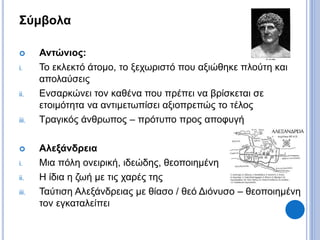 Σύμβολα
 Αντώνιος:
i. Το εκλεκτό άτομο, το ξεχωριστό που αξιώθηκε πλούτη και
απολαύσεις
ii. Ενσαρκώνει τον καθένα που πρέπει να βρίσκεται σε
ετοιμότητα να αντιμετωπίσει αξιοπρεπώς το τέλος
iii. Τραγικός άνθρωπος – πρότυπο προς αποφυγή
 Αλεξάνδρεια
i. Μια πόλη ονειρική, ιδεώδης, θεοποιημένη
ii. Η ίδια η ζωή με τις χαρές της
iii. Ταύτιση Αλεξάνδρειας με θίασο / θεό Διόνυσο – θεοποιημένη
τον εγκαταλείπει
 