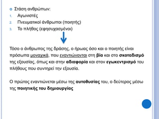  Στάση ανθρώπων:
1. Αγωνιστές
2. Πνευματικοί άνθρωποι (ποιητής)
3. Το πλήθος (εφησυχασμένοι)
Τόσο ο άνθρωπος της δράσης, ο ήρωας όσο και ο ποιητής είναι
πρόσωπα μοναχικά, που εναντιώνονται στη βία και στο σκοταδισμό
της εξουσίας, όπως και στην αδιαφορία και στον εγωκεντρισμό του
πλήθους που συντηρεί την εξουσία.
Ο πρώτος εναντιώνεται μέσω της αυτοθυσίας του, ο δεύτερος μέσω
της ποιητικής του δημιουργίας
 