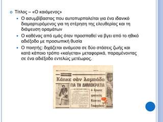 Τίτλος – «Ο καιόμενος»
 Ο ασυμβίβαστος που αυτοπυρπολείται για ένα ιδανικό
διαμαρτυρόμενος για τη στέρηση της ελευθερίας και τη
διάψευση οραμάτων
 Ο καθένας από εμάς όταν προσπαθεί να βγει από το ηθικό
αδιέξοδο με προσωπική θυσία
 Ο ποιητής: διχάζεται ανάμεσα σε δύο στάσεις ζωής και
κατά κάποιο τρόπο «καίγεται» μεταφορικά, παραμένοντας
σε ένα αδιέξοδο εντελώς μετέωρος.
 