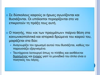  Σε δύσκολους καιρούς οι ήρωες αγωνίζονται και
θυσιάζονται. Οι υπόλοιποι περιορίζονται στο να
επικροτούν τη πράξη τους αυτή.
 Ο ποιητής, που «εκ των πραγμάτων» παίρνει θέση στα
κοινωνικοπολιτικά και ιστορικά δρώμενα του καιρού του,
μοιράζεται στα δύο:
 Αναγνωρίζει τον ηρωισμό αυτού που θυσιάζεται, καθώς τον
παρουσιάζει εξαγνισμένο.
 Ταυτόχρονα λειτουργεί όπως το πλήθος και αισθάνεται
διχασμένος και ένοχος γιατί το μοναδικό του όπλο είναι ο
ποιητικός του λόγος.
 
