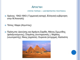 ΑΡΙΑΓΝΗ
ΣΤΑΤΗΣ ΤΣΙΡΚΑΣ – «ΑΚΥΒΕΡΝΗΤΕΣ ΠΟΛΙΤΕΙΕΣ»
 Χρόνος: 1942-1943 ( Γερμανική κατοχή, Ελληνική κυβέρνηση
στην Μ.Ανατολή)
 Τόπος: Κάιρο (Αίγυπτος)
 Πρόσωπα: Διονύσης και Αριάγνη Σαρίδη, Μάνος Σιμωνίδης
(φιλοξενούμενος), Σταμάτης (συντηρητικός ), Μιχάλης
(νεωτεριστής), Νίκος (σχολείο), Ουρανία (ατύχημα), Καλλιόπη
 