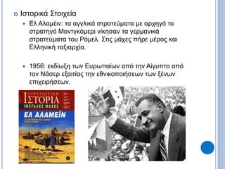  Ιστορικά Στοιχεία
 Ελ Αλαμέιν: τα αγγλικά στρατεύματα με αρχηγό το
στρατηγό Μοντγκόμερι νίκησαν τα γερμανικά
στρατεύματα του Ρόμελ. Στις μάχες πήρε μέρος και
Ελληνική ταξιαρχία.
 1956: εκδίωξη των Ευρωπαίων από την Αίγυπτο από
τον Νάσερ εξαιτίας την εθνικοποιήσεων των ξένων
επιχειρήσεων.
 