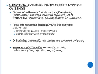  Α’ ΕΝΟΤΗΤΑ: ΣΥΖΗΤΗΣΗ ΓΙΑ ΤΙΣ ΣΧΕΣΕΙΣ ΝΤΟΠΙΩΝ
ΚΑΙ ΞΕΝΩΝ
 Οικονομικό – Κοινωνική κατάσταση της Οικογένειας
(βιοπαλαιστές, κατώτερα κοινωνικά στρώματα) ΔΕΝ
ΣΥΝΑΔΕΙ ΜΕ ιδεολογία του Διονύση (ρατσισμός, διακρίσεις)
 Γύρω από το τραπέζι διαμορφώνονται δύο αντίπαλα
στρατόπεδα:
 ρατσισμός και φυλετικές προκαταλήψεις
 ισότητα, κοινοί αγώνες, ανθρωπισμός
 Ο Σιμώνιδης υποστηρίζει την ενότητα του εργατικού κινήματος
 Χαρακτηρισμός Σιμωνίδη: κοινωνικός, σεμνός,
πολιτικοποιημένος, προοδευτικός, έξυπνος.
 