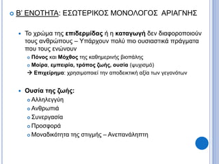  Β’ ΕΝΟΤΗΤΑ: ΕΣΩΤΕΡΙΚΟΣ ΜΟΝΟΛΟΓΟΣ ΑΡΙΑΓΝΗΣ
 Το χρώμα της επιδερμίδας ή η καταγωγή δεν διαφοροποιούν
τους ανθρώπους – Υπάρχουν πολύ πιο ουσιαστικά πράγματα
που τους ενώνουν
 Πόνος και Μόχθος της καθημερινής βιοπάλης
 Μοίρα, εμπειρία, τρόπος ζωής, ουσία (ψυχισμό)
 Επιχείρημα: χρησιμοποιεί την αποδεικτική αξία των γεγονότων
 Ουσία της ζωής:
 Αλληλεγγύη
 Ανθρωπιά
 Συνεργασία
 Προσφορά
 Μοναδικότητα της στιγμής – Ανεπανάληπτη
 