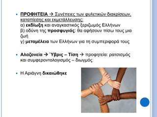  ΠΡΟΦΗΤΕΙΑ  Συνέπειες των φυλετικών διακρίσεων,
καταπίεσης και εκμετάλλευσης:
α) εκδίωξη και αναγκαστικός ξεριζωμός Ελλήνων
β) οδύνη της προσφυγιάς: θα αφήσουν πίσω τους μια
ζωή
γ) μεταμέλεια των Ελλήνων για τη συμπεριφορά τους
 Αλαζονεία  Ύβρις – Τίση  προφητεία: ρατσισμός
και συμφεροντολογισμός – διωγμός
 Η Αριάγνη δικαιώθηκε
 