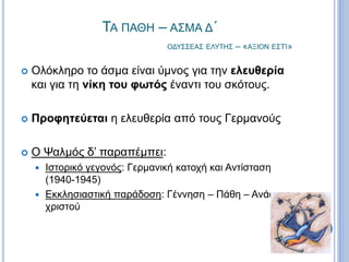 ΤΑ ΠΑΘΗ – ΑΣΜΑ Δ΄
ΟΔΥΣΣΕΑΣ ΕΛΥΤΗΣ – «ΑΞΙΟΝ ΕΣΤΊ»
 Ολόκληρο το άσμα είναι ύμνος για την ελευθερία
και για τη νίκη του φωτός έναντι του σκότους.
 Προφητεύεται η ελευθερία από τους Γερμανούς
 Ο Ψαλμός δ’ παραπέμπει:
 Ιστορικό γεγονός: Γερμανική κατοχή και Αντίσταση
(1940-1945)
 Εκκλησιαστική παράδοση: Γέννηση – Πάθη – Ανάσταση
χριστού
 