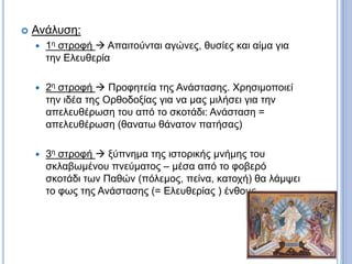  Ανάλυση:
 1η στροφή  Απαιτούνται αγώνες, θυσίες και αίμα για
την Ελευθερία
 2η στροφή  Προφητεία της Ανάστασης. Χρησιμοποιεί
την ιδέα της Ορθοδοξίας για να μας μιλήσει για την
απελευθέρωση του από το σκοτάδι: Ανάσταση =
απελευθέρωση (θανατω θάνατον πατήσας)
 3η στροφή  ξύπνημα της ιστορικής μνήμης του
σκλαβωμένου πνεύματος – μέσα από το φοβερό
σκοτάδι των Παθών (πόλεμος, πείνα, κατοχή) θα λάμψει
το φως της Ανάστασης (= Ελευθερίας ) ένθους.
 