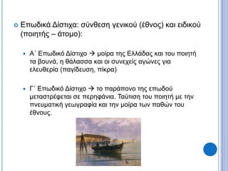  Επωδικά Δίστιχα: σύνθεση γενικού (έθνος) και ειδικού
(ποιητής – άτομο):
 Α΄ Επωδικό Δίστιχο  μοίρα της Ελλάδας και του ποιητή
τα βουνά, η θάλασσα και οι συνεχείς αγώνες για
ελευθερία (παγίδευση, πίκρα)
 Γ΄ Επωδικό Δίστιχο  το παράπονο της επωδού
μεταστρέφεται σε περηφάνια. Ταύτιση του ποιητή με την
πνευματική γεωγραφία και την μοίρα των παθών του
έθνους.
 
