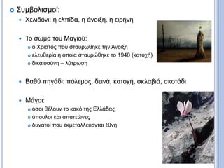  Συμβολισμοί:
 Χελιδόνι: η ελπίδα, η άνοιξη, η ειρήνη
 Το σώμα του Μαγιού:
 ο Χριστός που σταυρώθηκε την Άνοιξη
 ελευθερία η οποία σταυρώθηκε το 1940 (κατοχή)
 δικαιοσύνη – λύτρωση
 Βαθύ πηγάδι: πόλεμος, δεινά, κατοχή, σκλαβιά, σκοτάδι
 Μάγοι:
 όσοι θέλουν το κακό της Ελλάδας
 ύπουλοι και απατεώνες
 δυνατοί που εκμεταλλεύονται έθνη
 