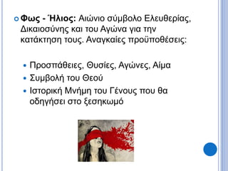  Φως - Ήλιος: Αιώνιο σύμβολο Ελευθερίας,
Δικαιοσύνης και του Αγώνα για την
κατάκτηση τους. Αναγκαίες προϋποθέσεις:
 Προσπάθειες, Θυσίες, Αγώνες, Αίμα
 Συμβολή του Θεού
 Ιστορική Μνήμη του Γένους που θα
οδηγήσει στο ξεσηκωμό
 