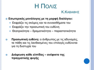 Η ΠΟΛΙΣ
Κ.ΚΑΒΑΦΗΣ
 Εσωτερικός μονόλογος με τη μορφή διαλόγου:
 Εκφράζει τις σκέψεις και τα συναισθήματα του
 Εκφράζει την προσωπική του ευθύνη
 Θεατρικότητα – δραματικότητα – παραστατικότητα
 Προσωπική ευθύνη: ο άνθρωπος με τις αδυναμίες,
τα πάθη και τις λανθασμένες του επιλογές ευθύνεται
για τη δυστυχία του
 Διάψευση κάθε ελπίδας – ανέφικτο της
πραγματικής φυγής
 