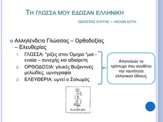 ΤΗ ΓΛΩΣΣΑ ΜΟΥ ΕΔΩΣΑΝ ΕΛΛΗΝΙΚΗ
ΟΔΥΣΣΈΑΣ ΕΛΥΤΗΣ – «ΆΞΙΟΝ ΕΣΤΙ»
 Αλληλένδετο Γλώσσας – Ορθοδοξίας
– Ελευθερίας
1. ΓΛΩΣΣΑ: *ρίζες στον Όμηρο *μια -
ενιαία – συνεχής και αδιαίρετη
2. ΟΡΘΟΔΟΞΙΑ: γλυκές Βυζαντινές
μελωδίες, υμνογραφία
3. ΕΛΕΥΘΕΡΙΑ: υμνεί ο Σολωμός
Αποτελούν το
τρίπτυχο που συνθέτει
την ταυτότητα
ελληνικού έθνους
 