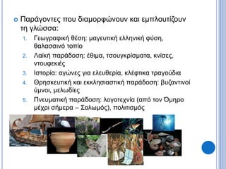  Παράγοντες που διαμορφώνουν και εμπλουτίζουν
τη γλώσσα:
1. Γεωγραφική θέση: μαγευτική ελληνική φύση,
θαλασσινό τοπίο
2. Λαϊκή παράδοση: έθιμα, τσουγκρίσματα, κνίσες,
ντουφεκιές
3. Ιστορία: αγώνες για ελευθερία, κλέφτικα τραγούδια
4. Θρησκευτική και εκκλησιαστική παράδοση: βυζαντινοί
ύμνοι, μελωδίες
5. Πνευματική παράδοση: λογοτεχνία (από τον Όμηρο
μέχρι σήμερα – Σολωμός), πολιτισμός
 