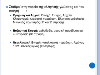  Σταθμοί στη πορεία της ελληνικής γλώσσας και του
ποιητή :
 Ομηρική και Αρχαία Εποχή: Όμηρο, Αρχαία
Κληρονομιά, κλασσική παράδοση, Ελληνική μυθολογία,
Μινωικός πολιτισμός (1η και 2η στροφή)
 Βυζαντινή Εποχή: ορθοδοξία, μουσική παράδοση και
υμνογραφία (3η στροφή)
 Νεοελληνική Εποχή: νεοελληνική παράδοση, Αγώνας
1821, εθνικός ύμνος (4η στροφή)
 