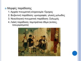  Μορφές παράδοσης
1. Αρχαία πνευματική κληρονομία: Όμηρος
2. Βυζαντινή παράδοση: υμνογραφία, γλυκές μελωδίες
3. Νεοελληνική πνευματική παράδοση: Σολωμός
4. Λαϊκή παράδοση: λαμπριάτικα έθιμα (κνίσες,
τσουγκρίσματα)
 