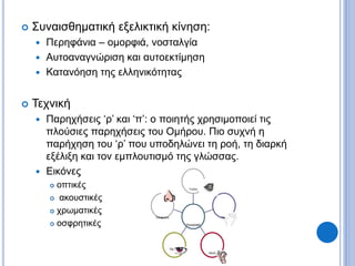  Συναισθηματική εξελικτική κίνηση:
 Περηφάνια – ομορφιά, νοσταλγία
 Αυτοαναγνώριση και αυτοεκτίμηση
 Κατανόηση της ελληνικότητας
 Τεχνική
 Παρηχήσεις ‘ρ’ και ‘π’: ο ποιητής χρησιμοποιεί τις
πλούσιες παρηχήσεις του Ομήρου. Πιο συχνή η
παρήχηση του ‘ρ’ που υποδηλώνει τη ροή, τη διαρκή
εξέλιξη και τον εμπλουτισμό της γλώσσας.
 Εικόνες
 οπτικές
 ακουστικές
 χρωματικές
 οσφρητικές
΄
Όσφρηση
Όραση
Ακοή
Υφή
Γεύση
Περιγραφή
 