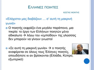 ΕΛΛΗΝΕΣ ΠΟΙΗΤΕΣ
ΚΩΣΤΑΣ ΜΟΝΤΗΣ
«Ελάχιστοι μας διαβάζουν … σ’ αυτή τη μακρινή
γωνιά»
 Ο ποιητής εκφράζει ένα μεγάλο παράπονο, μια
πικρία: το έργο των Ελλήνων ποιητών μένει
αδικαίωτο  λόγω του «εμποδίου» της γλώσσας
δεν μπορούν να γίνουν γνωστοί
 «Σε αυτή τη μακρινή γωνία»  ο ποιητής
αναφέρεται σε όλους τους Έλληνες ποιητές,
οπουδήποτε κι αν βρίσκονται (Ελλάδα, Κύπρο,
εξωτερικό)
 