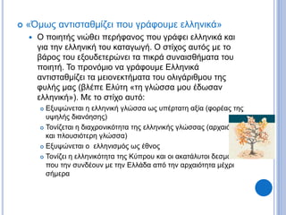  «Όμως αντισταθμίζει που γράφουμε ελληνικά»
 Ο ποιητής νιώθει περήφανος που γράφει ελληνικά και
για την ελληνική του καταγωγή. Ο στίχος αυτός με το
βάρος του εξουδετερώνει τα πικρά συναισθήματα του
ποιητή. Το προνόμιο να γράφουμε Ελληνικά
αντισταθμίζει τα μειονεκτήματα του ολιγάριθμου της
φυλής μας (βλέπε Ελύτη «τη γλώσσα μου έδωσαν
ελληνική»). Με το στίχο αυτό:
 Εξυψώνεται η ελληνική γλώσσα ως υπέρτατη αξία (φορέας της
υψηλής διανόησης)
 Τονίζεται η διαχρονικότητα της ελληνικής γλώσσας (αρχαιότερη
και πλουσιότερη γλώσσα)
 Εξυψώνεται ο ελληνισμός ως έθνος
 Τονίζει η ελληνικότητα της Κύπρου και οι ακατάλυτοι δεσμοί
που την συνδέουν με την Ελλάδα από την αρχαιότητα μέχρι
σήμερα
 