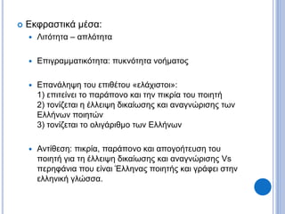  Εκφραστικά μέσα:
 Λιτότητα – απλότητα
 Επιγραμματικότητα: πυκνότητα νοήματος
 Επανάληψη του επιθέτου «ελάχιστοι»:
1) επιτείνει το παράπονο και την πικρία του ποιητή
2) τονίζεται η έλλειψη δικαίωσης και αναγνώρισης των
Ελλήνων ποιητών
3) τονίζεται το ολιγάριθμο των Ελλήνων
 Αντίθεση: πικρία, παράπονο και απογοήτευση του
ποιητή για τη έλλειψη δικαίωσης και αναγνώρισης Vs
περηφάνια που είναι Έλληνας ποιητής και γράφει στην
ελληνική γλώσσα.
 