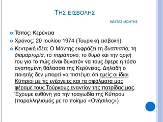ΤΗΣ ΕΙΣΒΟΛΗΣ
ΚΩΣΤΑΣ ΜΟΝΤΗΣ
 Τόπος: Κερύνεια
 Χρόνος: 20 Ιουλίου 1974 (Τουρκική εισβολή)
 Κεντρική ιδέα: Ο Μόντης εκφράζει τη δυσπιστία, τη
διαμαρτυρία, το παράπονο, το θυμό και την οργή
του για το πώς είναι δυνατόν να τους έφερε η τόσο
αγαπημένη θάλασσα της Κερύνειας. Δηλαδή ο
ποιητής δεν μπορεί να πιστέψει ότι εμείς οι ίδιοι
Κύπριοι με τις ενέργειες και τα σφάλματα μας
φέραμε τους Τούρκους εναντίον της πατρίδας μας.
Έχουμε ευθύνη για την τραγωδία της Κύπρου
(παραλληλισμός με το ποίημα «Ονήσιλος»)
 