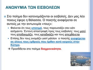 ΑΝΩΝΥΜΙΑ ΤΩΝ ΕΙΣΒΟΛΕΩΝ
 Στο ποίημα δεν κατονομάζονται οι εισβολείς. Δεν μας λέει
ποιους έφερε η θάλασσα. Ο ποιητής αναφέρεται σε
αυτούς με την αντωνυμία «τους»:
 Φαίνεται ότι τους υποτιμά, τους παρουσιάζει σαν κάτι
ασήμαντο. Έντονη αποστροφή προς τους εισβολείς: τους μισεί,
τους αποδοκιμάζει, τους καταδικάζει και τους απεχθάνεται
 Επίσης δεν τους ονομάζει γιατί μάλλον ο ποιητής αναφέρεται
σε όλους τους εχθρούς που ήρθαν κατά καιρούς στην
Κύπρο.
 Προσδίδεται στο ποίημα διαχρονικότητα.
 