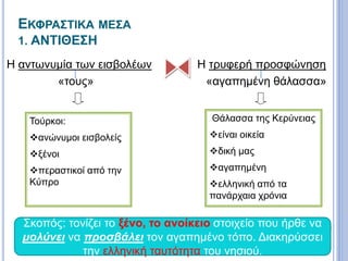 ΕΚΦΡΑΣΤΙΚΑ ΜΕΣΑ
1. ΑΝΤΙΘΕΣΗ
Η αντωνυμία των εισβολέων
«τους»
 Η τρυφερή προσφώνηση
«αγαπημένη θάλασσα»
Τούρκοι:
ανώνυμοι εισβολείς
ξένοι
περαστικοί από την
Κύπρο
Θάλασσα της Κερύνειας
είναι οικεία
δική μας
αγαπημένη
ελληνική από τα
πανάρχαια χρόνια
Σκοπός: τονίζει το ξένο, το ανοίκειο στοιχείο που ήρθε να
μολύνει να προσβάλει τον αγαπημένο τόπο. Διακηρύσσει
την ελληνική ταυτότητα του νησιού.
 