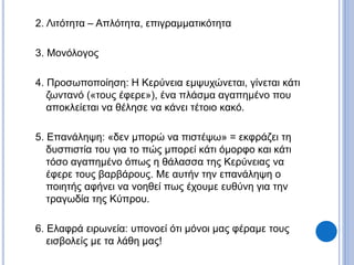 2. Λιτότητα – Απλότητα, επιγραμματικότητα
3. Μονόλογος
4. Προσωποποίηση: Η Κερύνεια εμψυχώνεται, γίνεται κάτι
ζωντανό («τους έφερε»), ένα πλάσμα αγαπημένο που
αποκλείεται να θέλησε να κάνει τέτοιο κακό.
5. Επανάληψη: «δεν μπορώ να πιστέψω» = εκφράζει τη
δυσπιστία του για το πώς μπορεί κάτι όμορφο και κάτι
τόσο αγαπημένο όπως η θάλασσα της Κερύνειας να
έφερε τους βαρβάρους. Με αυτήν την επανάληψη ο
ποιητής αφήνει να νοηθεί πως έχουμε ευθύνη για την
τραγωδία της Κύπρου.
6. Ελαφρά ειρωνεία: υπονοεί ότι μόνοι μας φέραμε τους
εισβολείς με τα λάθη μας!
 