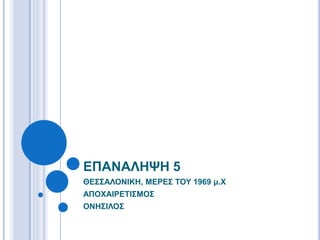 ΘΕΣΣΑΛΟΝΙΚΗ, ΜΕΡΕΣ ΤΟΥ 1969 μ.Χ
ΑΠΟΧΑΙΡΕΤΙΣΜΟΣ
ΟΝΗΣΙΛΟΣ
ΕΠΑΝΑΛΗΨΗ 5
 