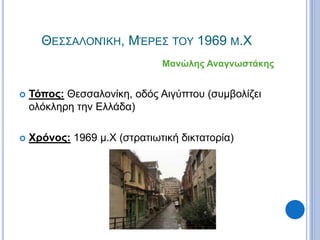 ΘΕΣΣΑΛΟΝΊΚΗ, ΜΈΡΕΣ ΤΟΥ 1969 Μ.Χ
Μανώλης Αναγνωστάκης
 Τόπος: Θεσσαλονίκη, οδός Αιγύπτου (συμβολίζει
ολόκληρη την Ελλάδα)
 Χρόνος: 1969 μ.Χ (στρατιωτική δικτατορία)
 
