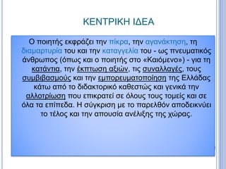 ΚΕΝΤΡΙΚΗ ΙΔΕΑ
Ο ποιητής εκφράζει την πίκρα, την αγανάκτηση, τη
διαμαρτυρία του και την καταγγελία του - ως πνευματικός
άνθρωπος (όπως και ο ποιητής στο «Καιόμενο») - για τη
κατάντια, την έκπτωση αξιών, τις συναλλαγές, τους
συμβιβασμούς και την εμπορευματοποίηση της Ελλάδας
κάτω από το διδακτορικό καθεστώς και γενικά την
αλλοτρίωση που επικρατεί σε όλους τους τομείς και σε
όλα τα επίπεδα. Η σύγκριση με το παρελθόν αποδεικνύει
το τέλος και την απουσία ανέλιξης της χώρας.
 