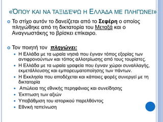 «ΌΠΟΥ ΚΑΙ ΝΑ ΤΑΞΙΔΈΨΩ Η ΕΛΛΆΔΑ ΜΕ ΠΛΗΓΏΝΕΙ»
 Το στίχο αυτόν το δανείζεται από το Σεφέρη ο οποίος
πληγώθηκε από τη δικτατορία του Μεταξά και ο
Αναγνωστάκης το βρίσκει επίκαιρο.
 Τον ποιητή τον πληγώνει:
 Η Ελλάδα με τα ωραία νησιά που έγιναν τόπος εξορίας των
αντιφρονούντων και τόπος αλλοτρίωσης από τους τουρίστες.
 Η Ελλάδα με τα ωραία γραφεία που έγιναν χώροι συναλλαγής,
εκμετάλλευσης και εμπορευματοποίησης των πάντων.
 Η Εκκλησία που αποδέχεται και κάποιες φορές συνεργεί με τη
δικτατορία
 Απώλεια της εθνικής περηφάνιας και συνείδησης
 Έκπτωση των αξιών
 Υποβάθμιση του ιστορικού παρελθόντος
 Εθνική ταπείνωση
 