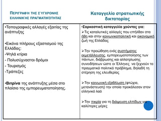 ΠΕΡΙΓΡΑΦΉ ΤΗΣ ΣΎΓΧΡΟΝΗΣ
ΕΛΛΗΝΙΚΉΣ ΠΡΑΓΜΑΤΙΚΌΤΗΤΑΣ
•Τοπογραφικές αλλαγές εξαιτίας της
ανάπτυξης
•Εικόνα πλήρους εξαστισμού της
Ελλάδας:
-Ψηλά κτίρια
- Πολυσύχναστοι δρόμοι
- Τουρισμός
-Τράπεζες
•Βιτρίνα της ανάπτυξης μέσα στο
πλαίσιο της εμπορευματοποίησης.
•Σαρκαστική καταγγελία χούντας για:
Τις καταλυτικές αλλαγές που επήλθαν στα
ήθη και στην κοινωνικοπολιτική και οικονομική
ζωή της Ελλάδας
Την προώθηση ενός συστήματος
εκμετάλλευσης, εμπορευματοποίησης των
πάντων, διάβρωσης και αλλοτρίωσης
συνειδήσεων ώστε οι Έλληνες να ξεχνούν το
πραγματικό πολιτικό πρόβλημα, δηλαδή τη
στέρηση της ελευθερίας
Την κοινωνική εξαθλίωση (φτώχια,
μετανάστευση) την οποία προκάλεσαν στον
ελληνικό λαό
Την πικρία για τη διάψευση ελπίδων για
καλύτερες μέρες
Καταγγελία στρατιωτικής
δικτατορίας
 