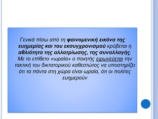 Γενικά πίσω από τη φαινομενική εικόνα της
ευημερίας και του εκσυγχρονισμού κρύβεται η
αθλιότητα της αλλοτρίωσης, της συναλλαγής.
Με το επίθετο «ωραία» ο ποιητής ειρωνεύεται την
τακτική του δικτατορικού καθεστώτος να υποστηρίζει
ότι τα πάντα στη χώρα είναι ωραία, ότι οι πολίτες
ευημερούν
 