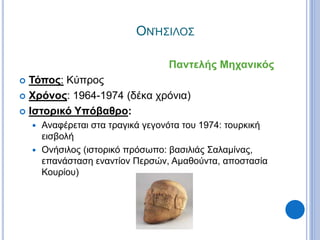 ΟΝΉΣΙΛΟΣ
Παντελής Μηχανικός
 Τόπος: Κύπρος
 Χρόνος: 1964-1974 (δέκα χρόνια)
 Ιστορικό Υπόβαθρο:
 Αναφέρεται στα τραγικά γεγονότα του 1974: τουρκική
εισβολή
 Ονήσιλος (ιστορικό πρόσωπο: βασιλιάς Σαλαμίνας,
επανάσταση εναντίον Περσών, Αμαθούντα, αποστασία
Κουρίου)
 