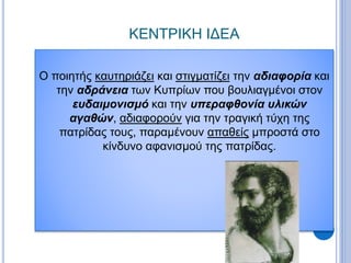 ΚΕΝΤΡΙΚΗ ΙΔΕΑ
Ο ποιητής καυτηριάζει και στιγματίζει την αδιαφορία και
την αδράνεια των Κυπρίων που βουλιαγμένοι στον
ευδαιμονισμό και την υπεραφθονία υλικών
αγαθών, αδιαφορούν για την τραγική τύχη της
πατρίδας τους, παραμένουν απαθείς μπροστά στο
κίνδυνο αφανισμού της πατρίδας.
 
